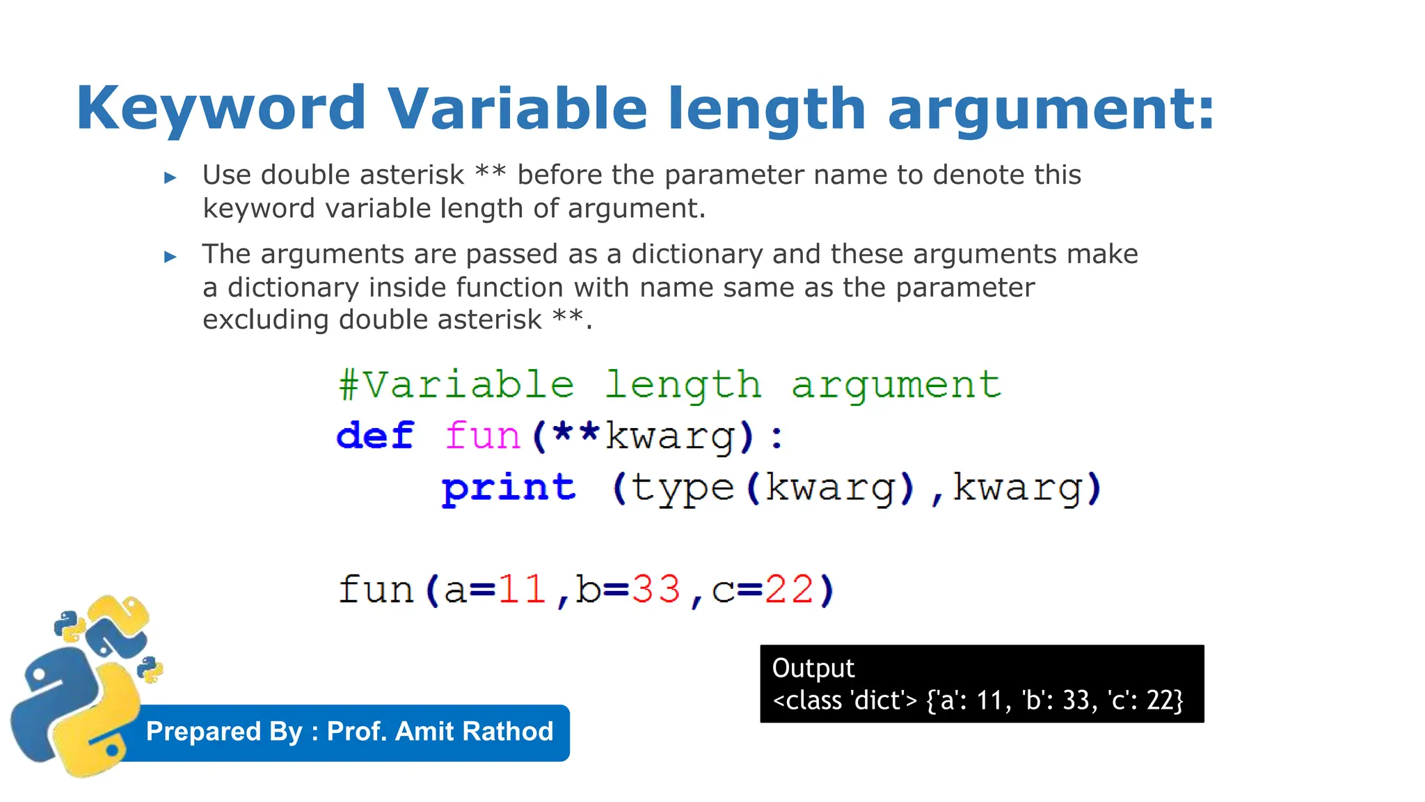 Prepared By : Prof. Amit Rathod
Keyword Variable length argument:
▶ Use double asterisk ** before the parameter name to denote this
keyword variable length of argument.
▶ The arguments are passed as a dictionary and these arguments make
a dictionary inside function with name same as the parameter
excluding double asterisk **.
Output
<class 'dict'> {'a': 11, 'b': 33, 'c': 22}
 