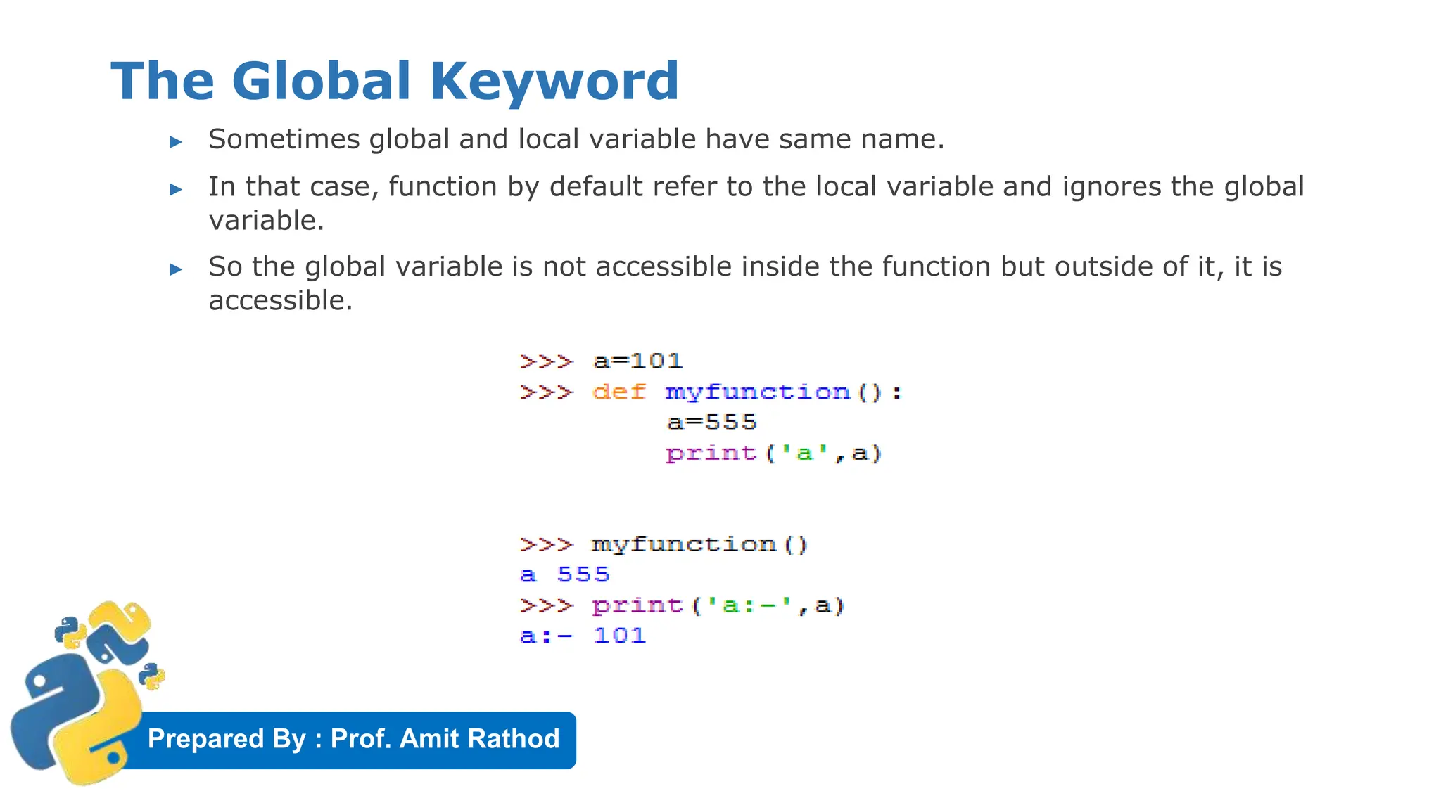 Prepared By : Prof. Amit Rathod
The Global Keyword
▶ Sometimes global and local variable have same name.
▶ In that case, function by default refer to the local variable and ignores the global
variable.
▶ So the global variable is not accessible inside the function but outside of it, it is
accessible.
 
