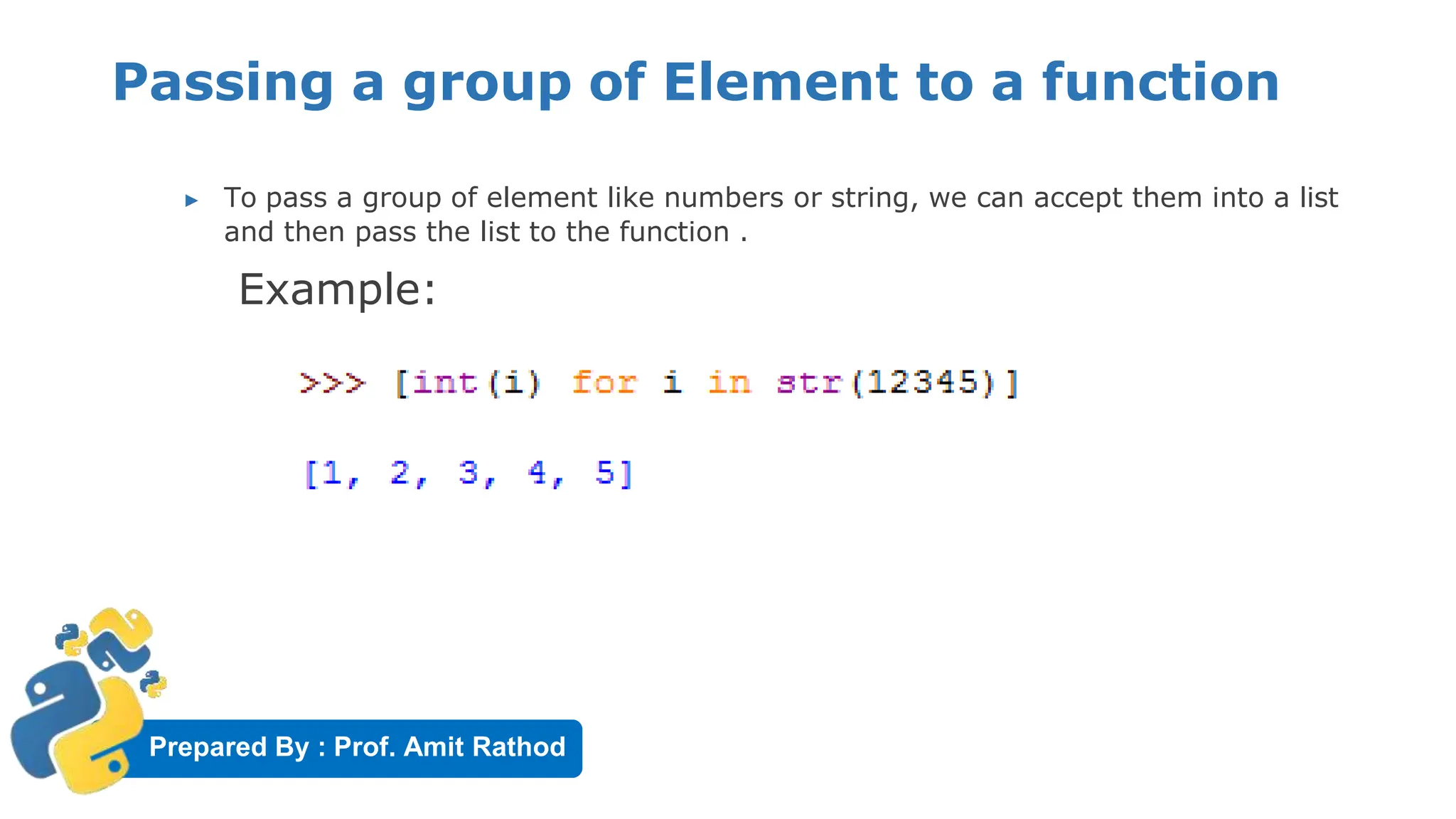 Prepared By : Prof. Amit Rathod
Passing a group of Element to a function
▶ To pass a group of element like numbers or string, we can accept them into a list
and then pass the list to the function .
Example:
 