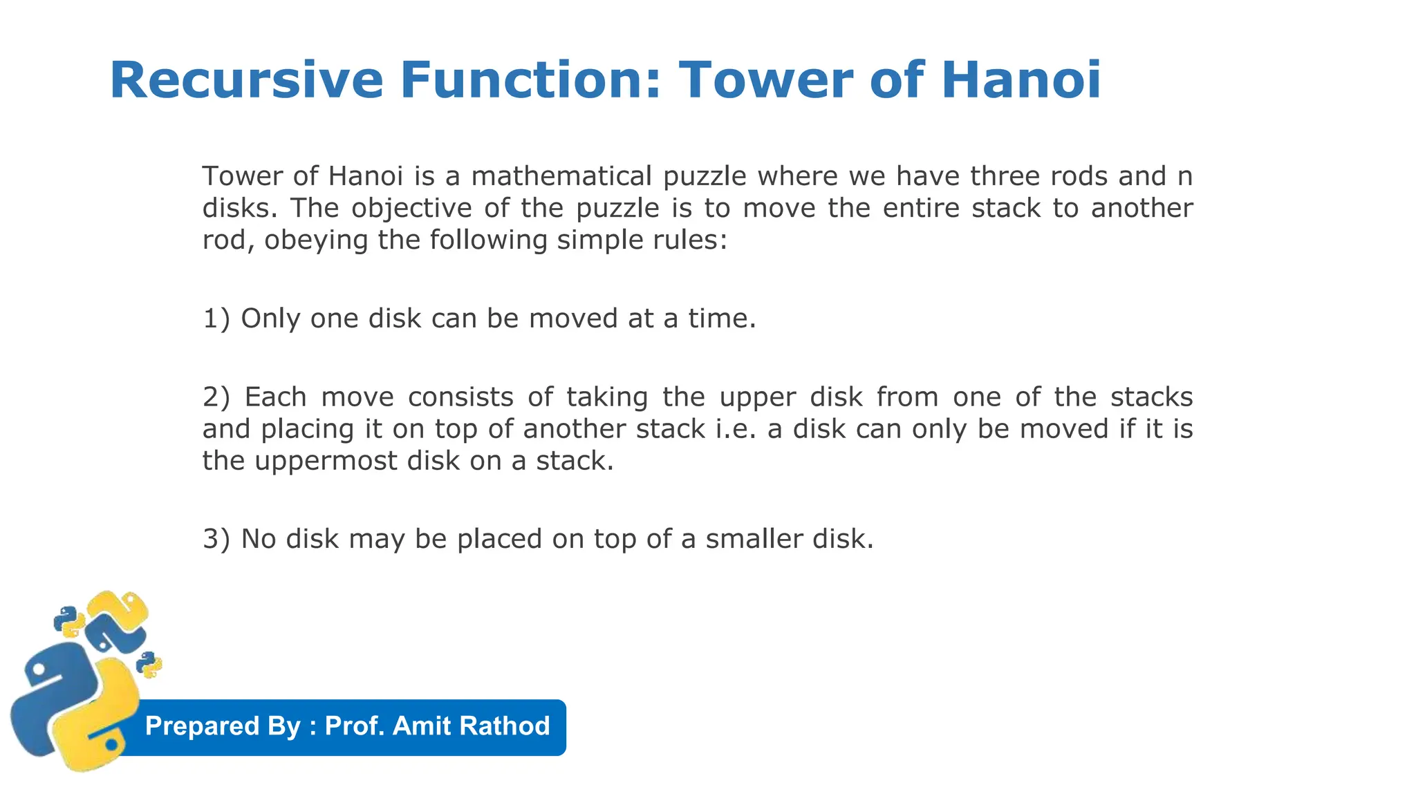 Prepared By : Prof. Amit Rathod
Recursive Function: Tower of Hanoi
Tower of Hanoi is a mathematical puzzle where we have three rods and n
disks. The objective of the puzzle is to move the entire stack to another
rod, obeying the following simple rules:
1) Only one disk can be moved at a time.
2) Each move consists of taking the upper disk from one of the stacks
and placing it on top of another stack i.e. a disk can only be moved if it is
the uppermost disk on a stack.
3) No disk may be placed on top of a smaller disk.
 