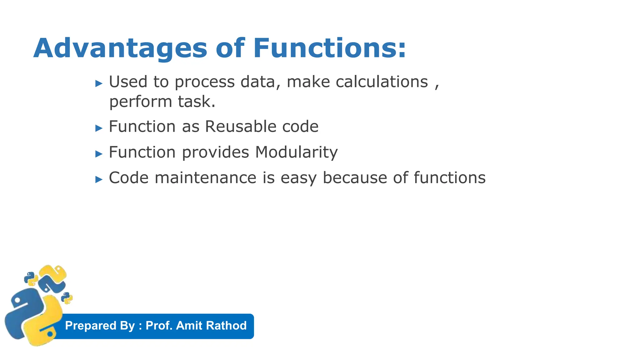 Prepared By : Prof. Amit Rathod
Advantages of Functions:
▶ Used to process data, make calculations ,
perform task.
▶ Function as Reusable code
▶ Function provides Modularity
▶ Code maintenance is easy because of functions
 