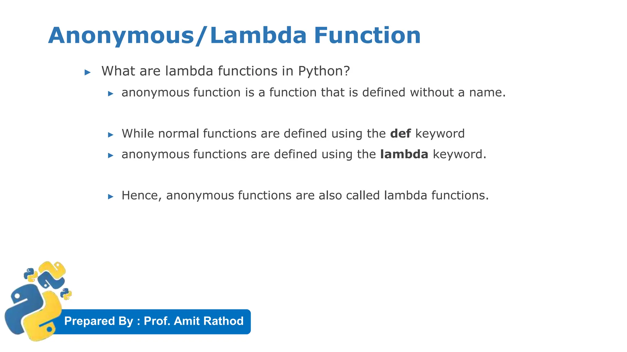 Prepared By : Prof. Amit Rathod
Anonymous/Lambda Function
▶ What are lambda functions in Python?
▶ anonymous function is a function that is defined without a name.
▶ While normal functions are defined using the def keyword
▶ anonymous functions are defined using the lambda keyword.
▶ Hence, anonymous functions are also called lambda functions.
 