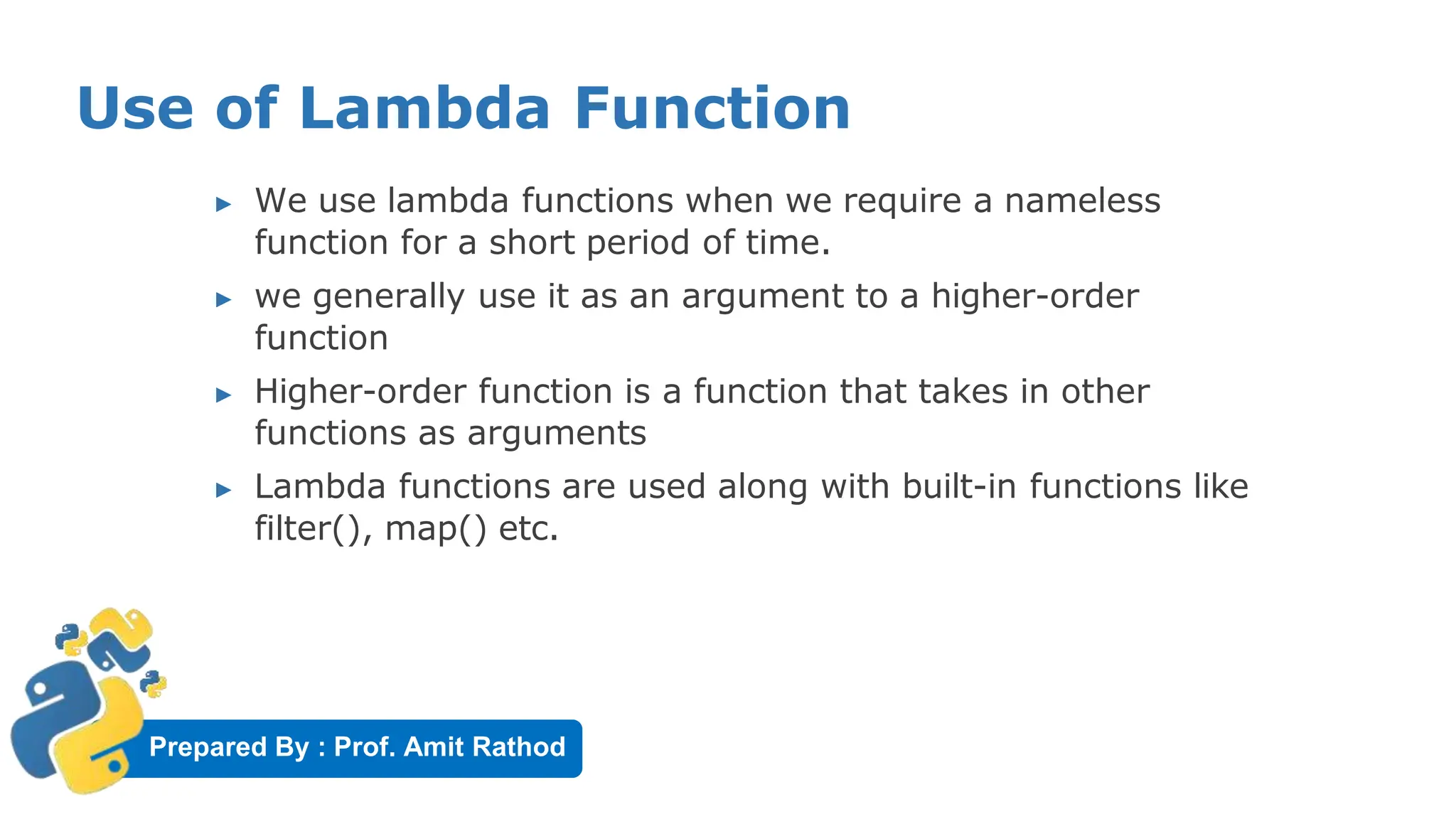 Prepared By : Prof. Amit Rathod
Use of Lambda Function
▶ We use lambda functions when we require a nameless
function for a short period of time.
▶ we generally use it as an argument to a higher-order
function
▶ Higher-order function is a function that takes in other
functions as arguments
▶ Lambda functions are used along with built-in functions like
filter(), map() etc.
 