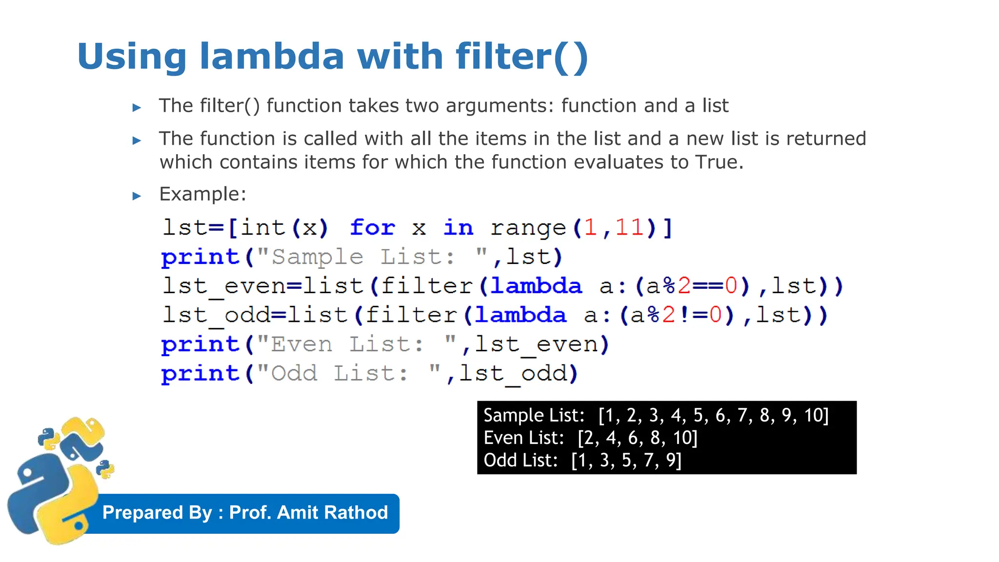 Prepared By : Prof. Amit Rathod
Using lambda with filter()
▶ The filter() function takes two arguments: function and a list
▶ The function is called with all the items in the list and a new list is returned
which contains items for which the function evaluates to True.
▶ Example:
Sample List: [1, 2, 3, 4, 5, 6, 7, 8, 9, 10]
Even List: [2, 4, 6, 8, 10]
Odd List: [1, 3, 5, 7, 9]
 