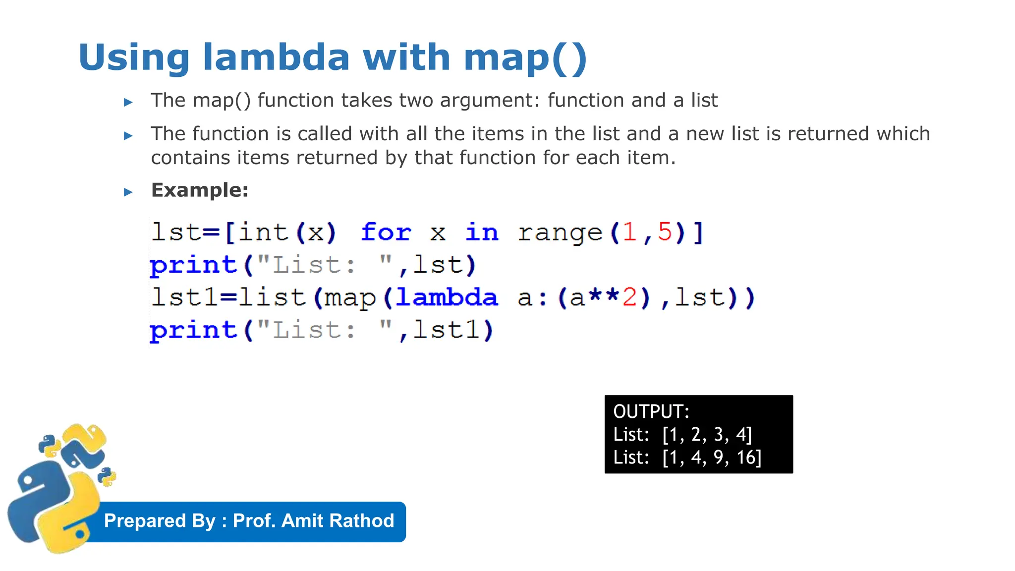 Prepared By : Prof. Amit Rathod
Using lambda with map()
▶ The map() function takes two argument: function and a list
▶ The function is called with all the items in the list and a new list is returned which
contains items returned by that function for each item.
▶ Example:
OUTPUT:
List: [1, 2, 3, 4]
List: [1, 4, 9, 16]
 