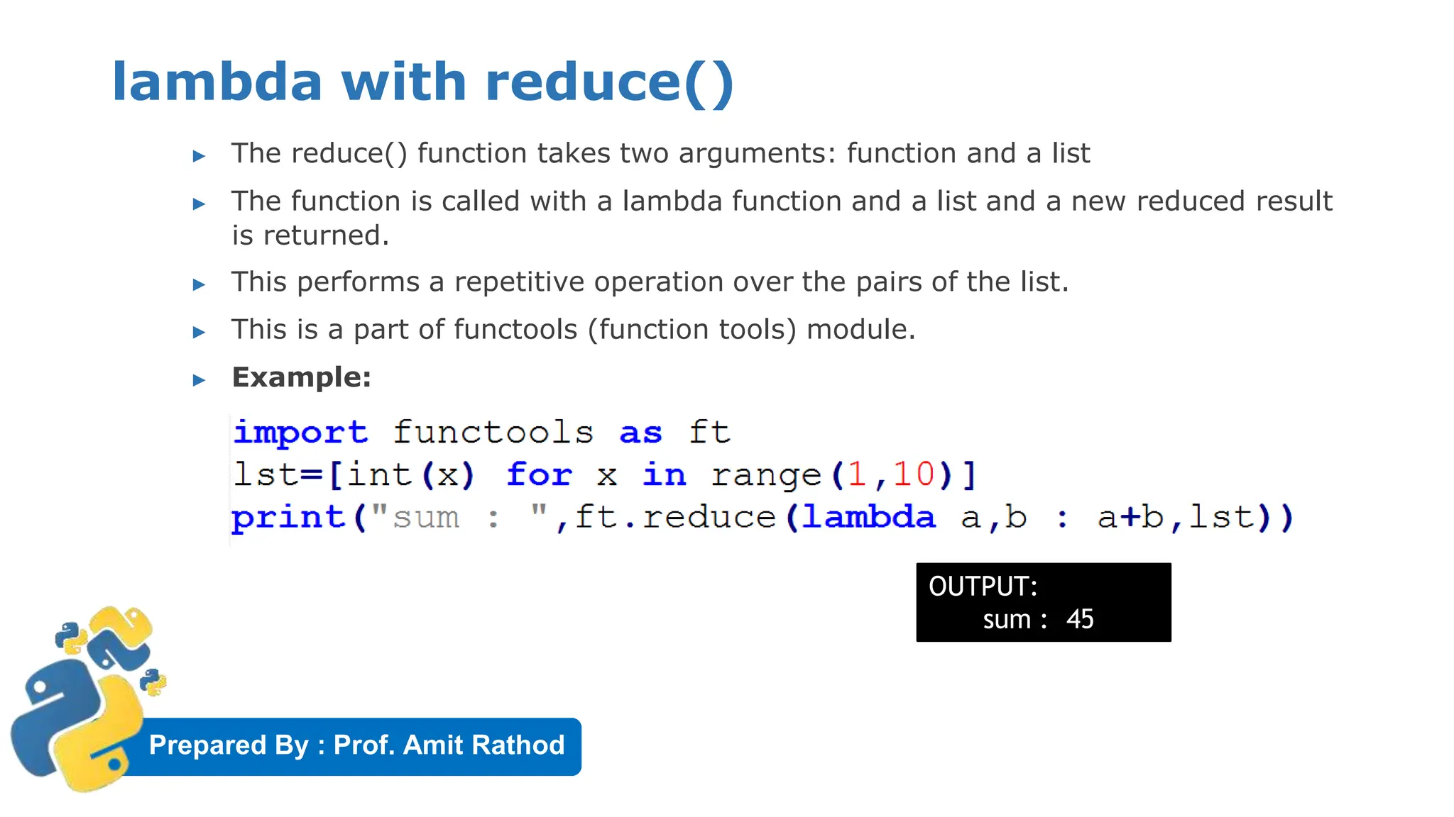 Prepared By : Prof. Amit Rathod
lambda with reduce()
▶ The reduce() function takes two arguments: function and a list
▶ The function is called with a lambda function and a list and a new reduced result
is returned.
▶ This performs a repetitive operation over the pairs of the list.
▶ This is a part of functools (function tools) module.
▶ Example:
OUTPUT:
sum : 45
 