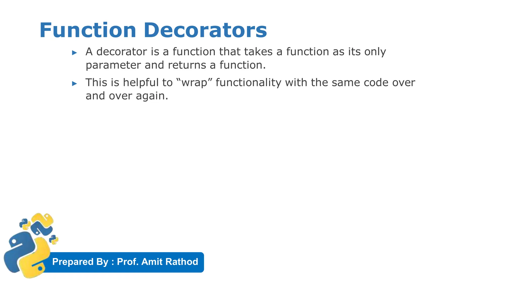 Prepared By : Prof. Amit Rathod
Function Decorators
▶ A decorator is a function that takes a function as its only
parameter and returns a function.
▶ This is helpful to “wrap” functionality with the same code over
and over again.
 