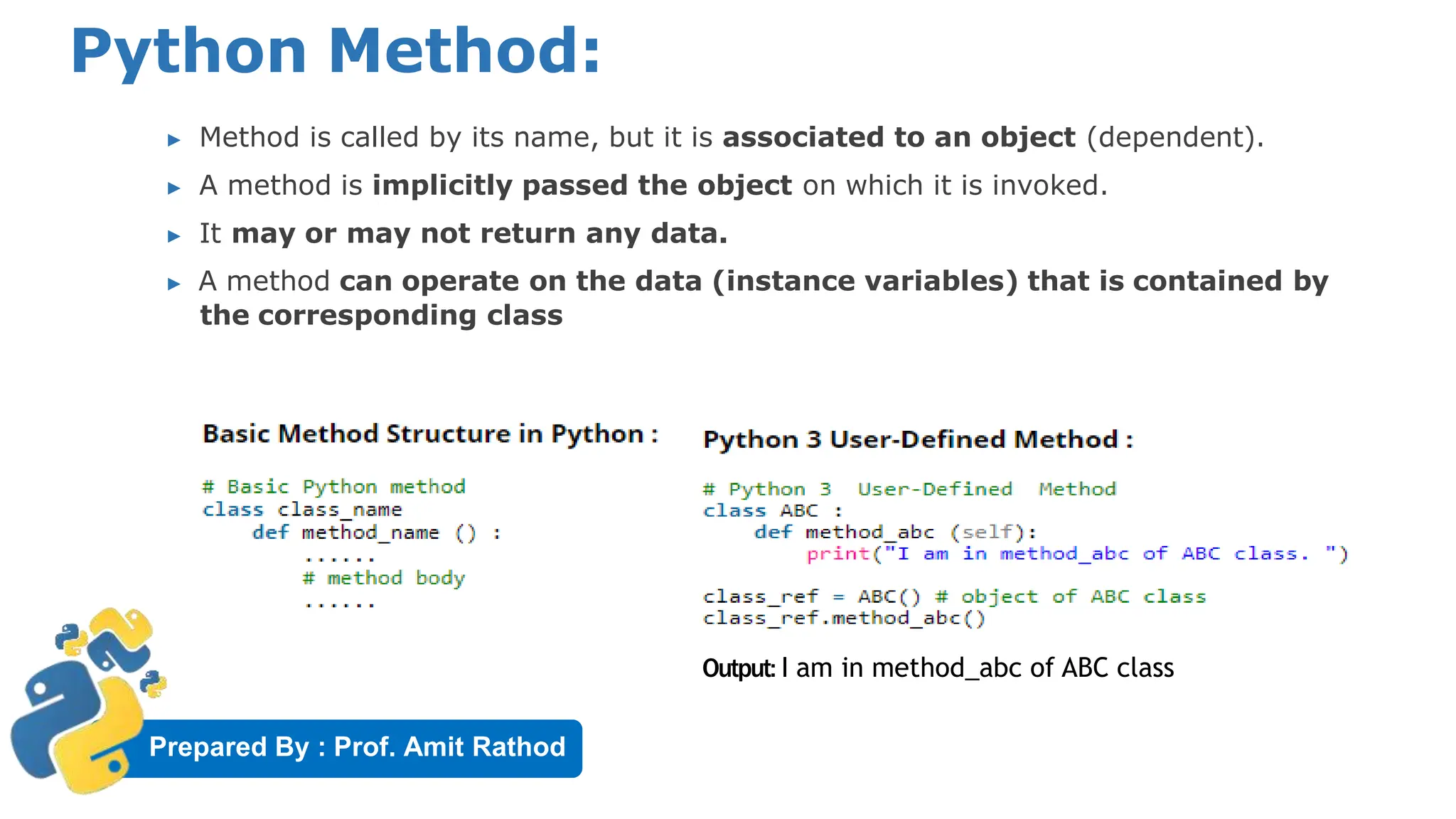 Prepared By : Prof. Amit Rathod
Python Method:
▶ Method is called by its name, but it is associated to an object (dependent).
▶ A method is implicitly passed the object on which it is invoked.
▶ It may or may not return any data.
▶ A method can operate on the data (instance variables) that is contained by
the corresponding class
Output: I am in method_abc of ABC class
 