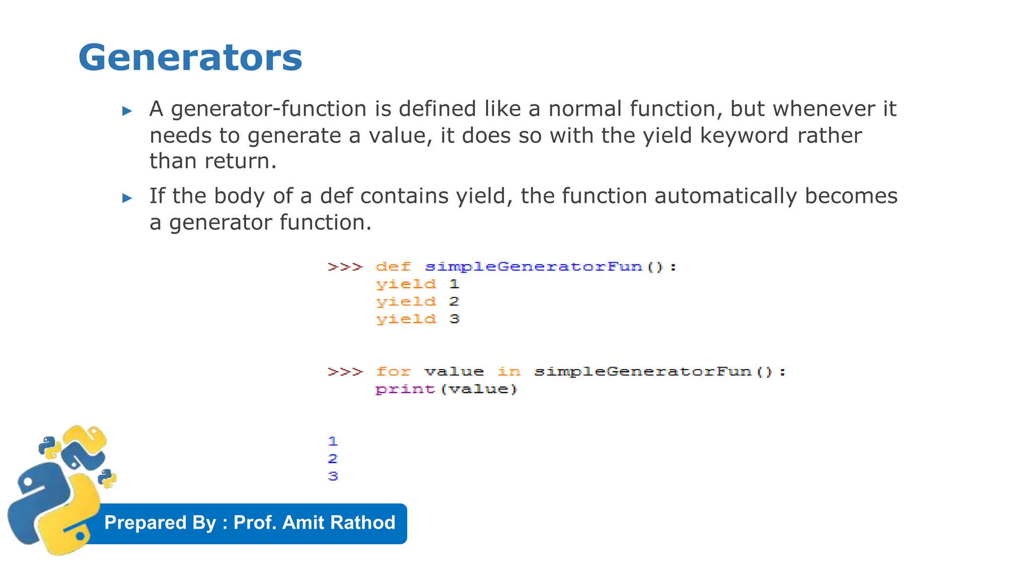 Prepared By : Prof. Amit Rathod
Generators
▶ A generator-function is defined like a normal function, but whenever it
needs to generate a value, it does so with the yield keyword rather
than return.
▶ If the body of a def contains yield, the function automatically becomes
a generator function.
 