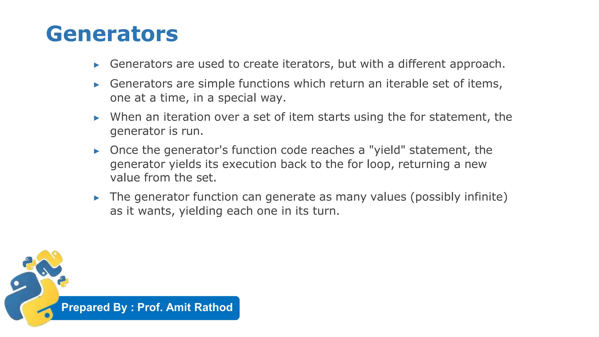 Prepared By : Prof. Amit Rathod
Generators
▶ Generators are used to create iterators, but with a different approach.
▶ Generators are simple functions which return an iterable set of items,
one at a time, in a special way.
▶ When an iteration over a set of item starts using the for statement, the
generator is run.
▶ Once the generator's function code reaches a "yield" statement, the
generator yields its execution back to the for loop, returning a new
value from the set.
▶ The generator function can generate as many values (possibly infinite)
as it wants, yielding each one in its turn.
 