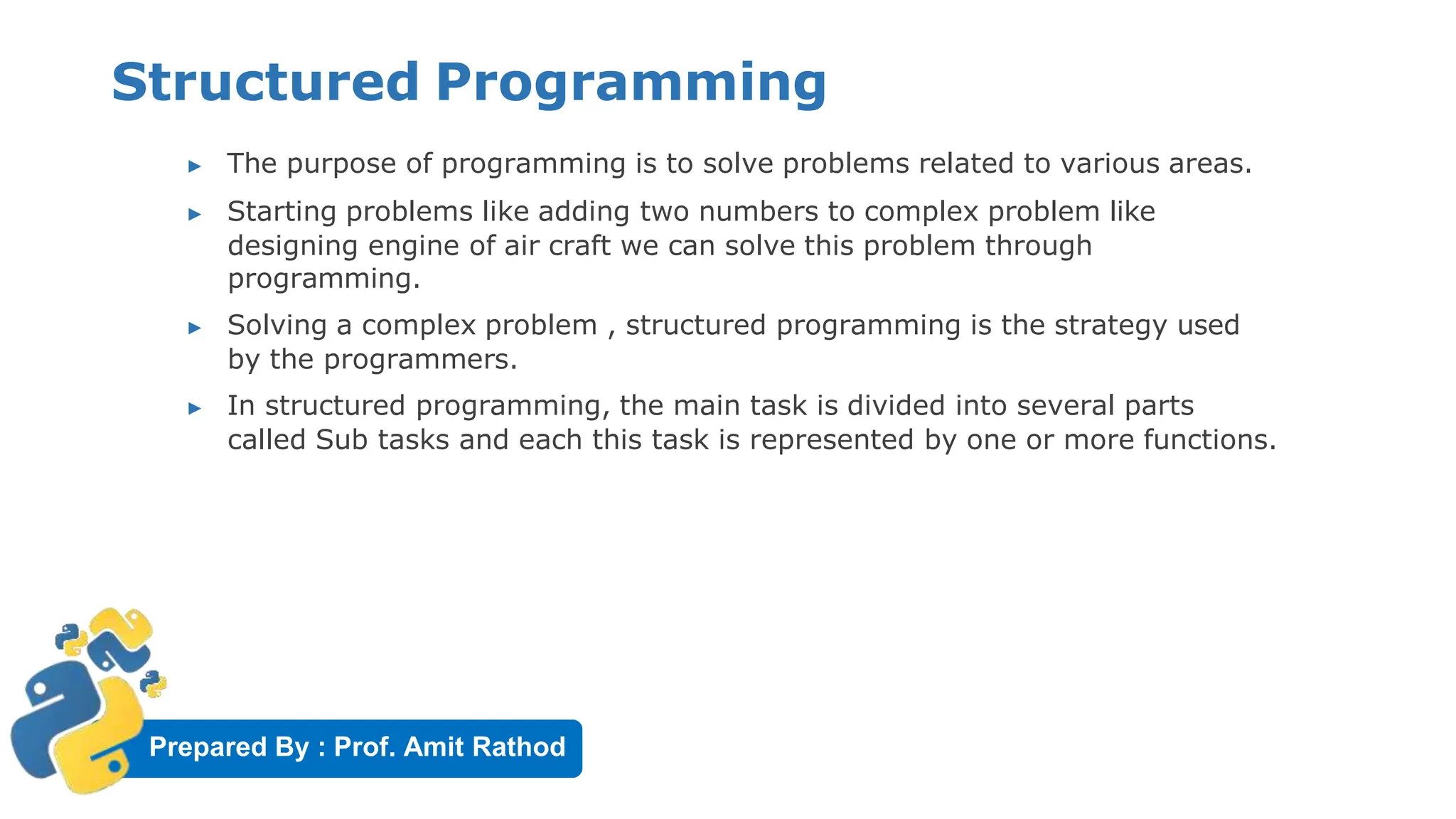 Prepared By : Prof. Amit Rathod
Structured Programming
▶ The purpose of programming is to solve problems related to various areas.
▶ Starting problems like adding two numbers to complex problem like
designing engine of air craft we can solve this problem through
programming.
▶ Solving a complex problem , structured programming is the strategy used
by the programmers.
▶ In structured programming, the main task is divided into several parts
called Sub tasks and each this task is represented by one or more functions.
 