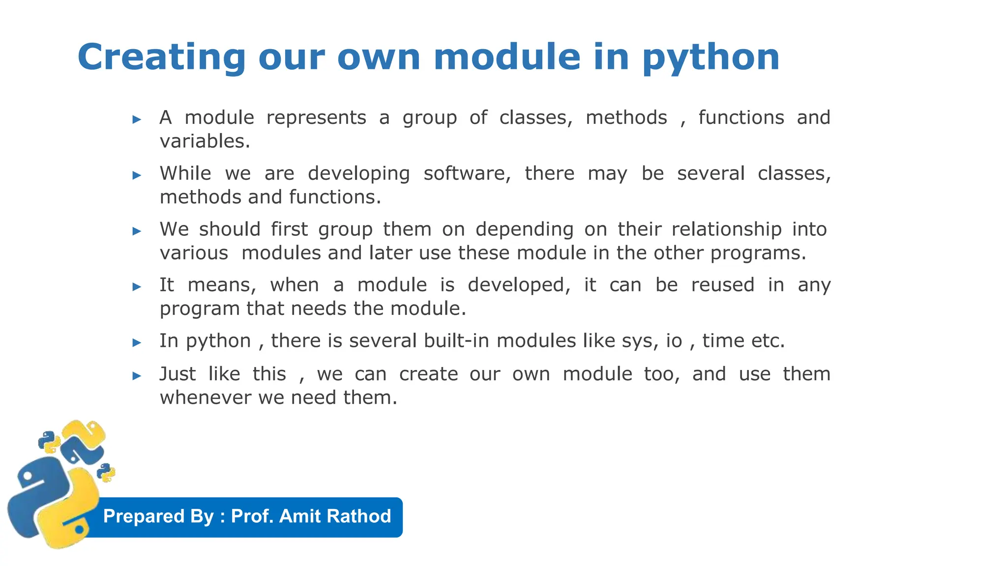 Prepared By : Prof. Amit Rathod
Creating our own module in python
▶ A module represents a group of classes, methods , functions and
variables.
▶ While we are developing software, there may be several classes,
methods and functions.
▶ We should first group them on depending on their relationship into
various modules and later use these module in the other programs.
▶ It means, when a module is developed, it can be reused in any
program that needs the module.
▶ In python , there is several built-in modules like sys, io , time etc.
▶ Just like this , we can create our own module too, and use them
whenever we need them.
 