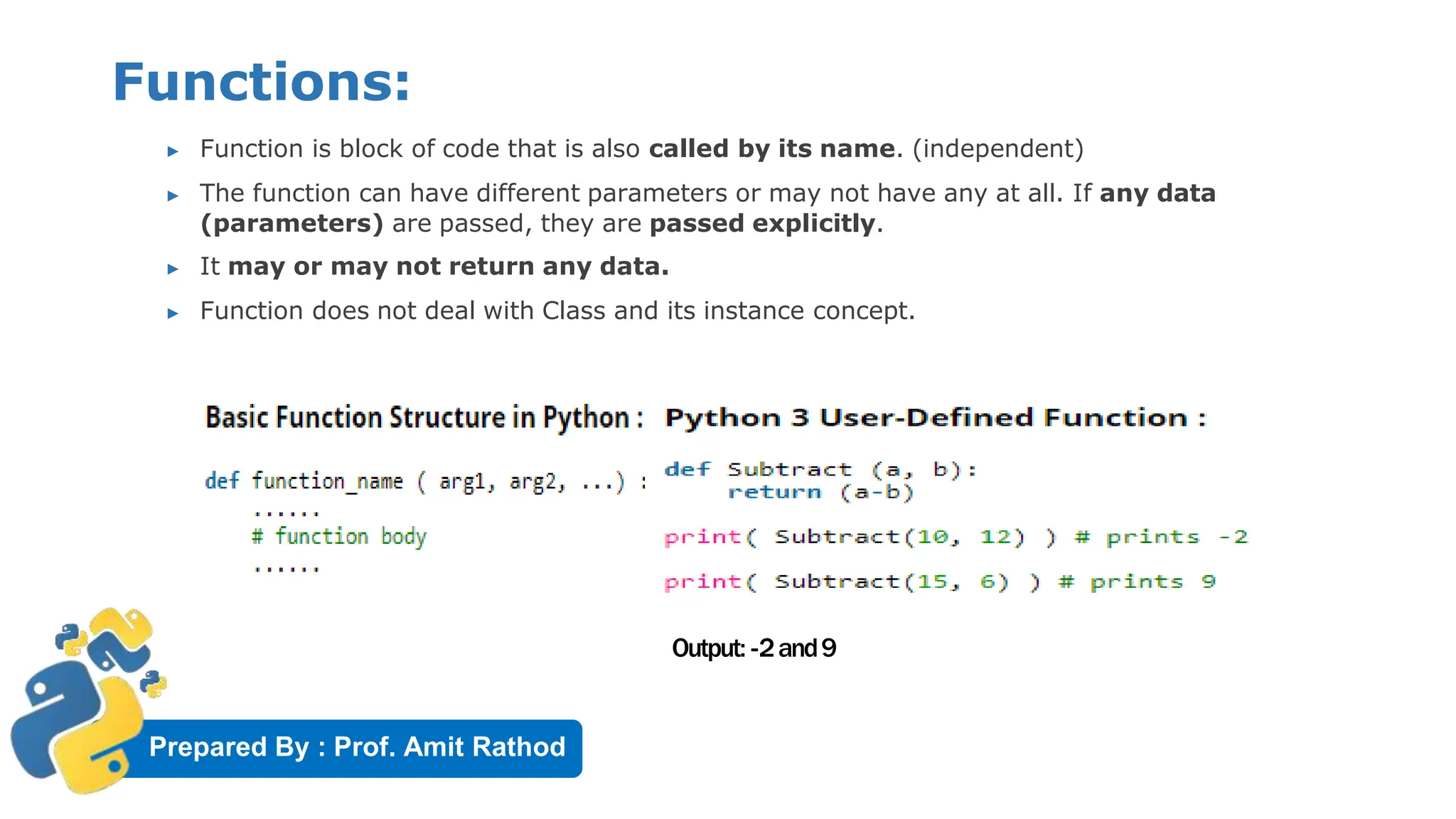 Prepared By : Prof. Amit Rathod
Functions:
▶ Function is block of code that is also called by its name. (independent)
▶ The function can have different parameters or may not have any at all. If any data
(parameters) are passed, they are passed explicitly.
▶ It may or may not return any data.
▶ Function does not deal with Class and its instance concept.
Output: -2and9
 