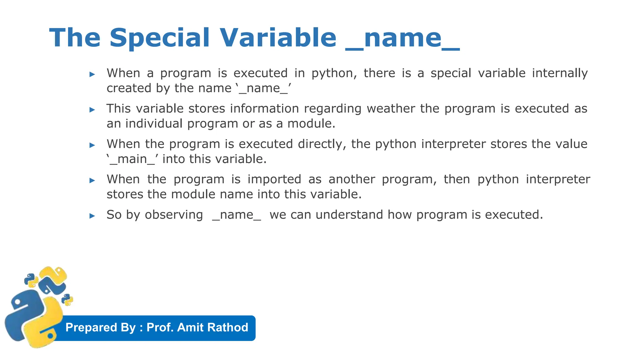 Prepared By : Prof. Amit Rathod
The Special Variable _name_
▶ When a program is executed in python, there is a special variable internally
created by the name ‘_name_’
▶ This variable stores information regarding weather the program is executed as
an individual program or as a module.
▶ When the program is executed directly, the python interpreter stores the value
‘_main_’ into this variable.
▶ When the program is imported as another program, then python interpreter
stores the module name into this variable.
▶ So by observing _name_ we can understand how program is executed.
 