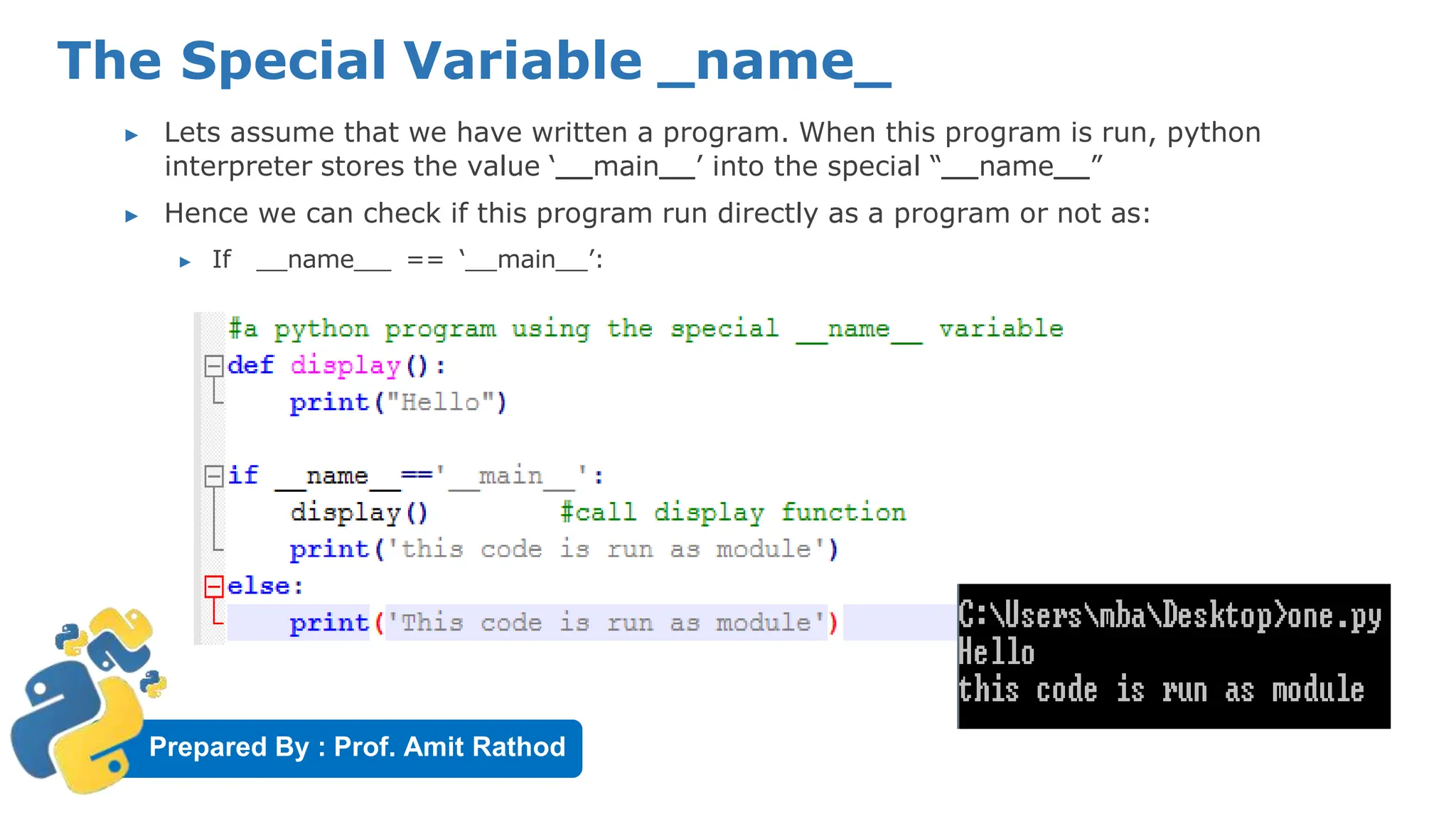 Prepared By : Prof. Amit Rathod
The Special Variable _name_
▶ Lets assume that we have written a program. When this program is run, python
interpreter stores the value ‘ main ’ into the special “ name ”
▶ Hence we can check if this program run directly as a program or not as:
▶ If name == ‘ main ’:
 