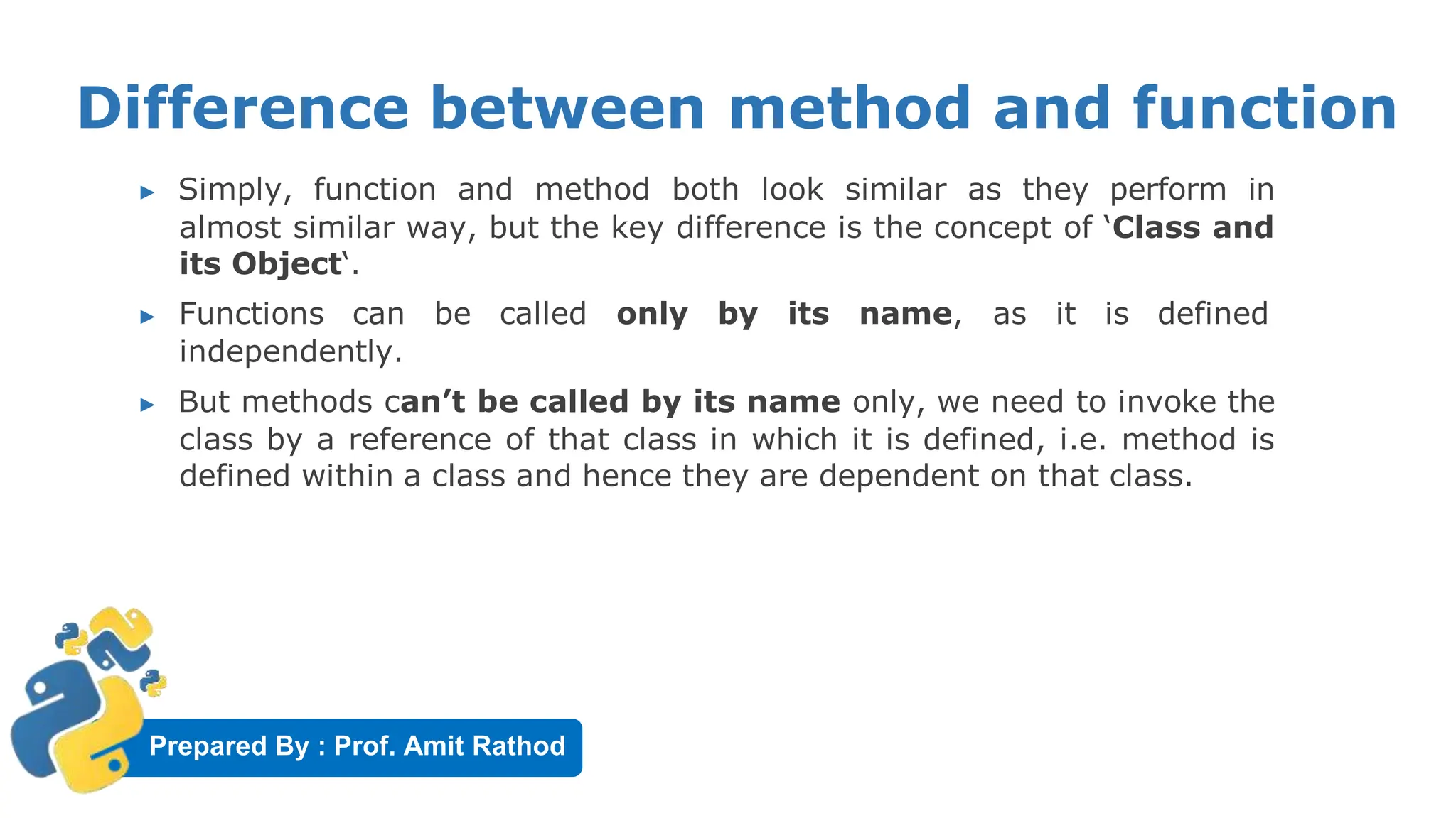 Prepared By : Prof. Amit Rathod
Difference between method and function
▶ Simply, function and method both look similar as they perform in
almost similar way, but the key difference is the concept of ‘Class and
its Object‘.
▶ Functions can be called only by its name, as it is defined
independently.
▶ But methods can’t be called by its name only, we need to invoke the
class by a reference of that class in which it is defined, i.e. method is
defined within a class and hence they are dependent on that class.
 