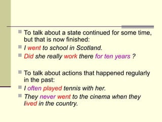  To talk about a state continued for some time,
but that is now finished:
 I went to school in Scotland.
 Did she really work there for ten years ?
 To talk about actions that happened regularly
in the past:
 I often played tennis with her.
 They never went to the cinema when they
lived in the country.
 