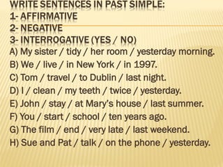 A) My sister / tidy / her room / yesterday morning.
B) We / live / in New York / in 1997.
C) Tom / travel / to Dublin / last night.
D) I / clean / my teeth / twice / yesterday.
E) John / stay / at Mary’s house / last summer.
F) You / start / school / ten years ago.
G) The film / end / very late / last weekend.
H) Sue and Pat / talk / on the phone / yesterday.
 