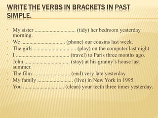 • My sister .............................. (tidy) her bedroom yesterday
morning.
• We ................................ (phone) our cousins last week.
• The girls ............................... (play) on the computer last night.
• I ....................................... (travel) to Paris three months ago.
• John ................................. (stay) at his granny’s house last
summer.
• The film ........................... (end) very late yesterday.
• My family .......................... (live) in New York in 1995.
• You .............................. (clean) your teeth three times yesterday.
 