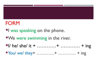 FORM
I was speaking on the phone.
We were swimming in the river.
I/ he/ she/ it + …………+ ………… + ing
You/ we/ they+ …………+ ………… + ing
 