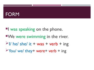 FORM
I was speaking on the phone.
We were swimming in the river.
I/ he/ she/ it + was + verb + ing
You/ we/ they+ were+ verb + ing
 