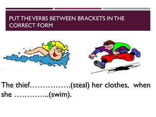 PUTTHEVERBS BETWEEN BRACKETS IN THE
CORRECT FORM
The thief…………….(steal) her clothes, when
The thief…………….(steal) her clothes, when
she …………..(swim).
she …………..(swim).
 