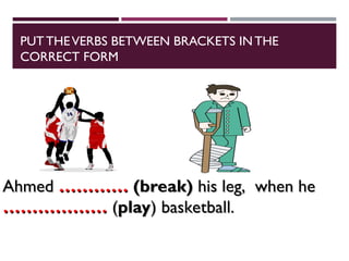 PUTTHEVERBS BETWEEN BRACKETS IN THE
CORRECT FORM
Ahmed
Ahmed …………
………… (break)
(break) his leg, when he
his leg, when he
………………
……………… (
(play
play) basketball.
) basketball.
 