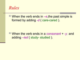 Rules
 When the verb ends in –e,the past simple is
formed by adding -d ( care-cared ).
 When the verb ends in a consonant + -y, and
adding –ied ( study- studied ).
 