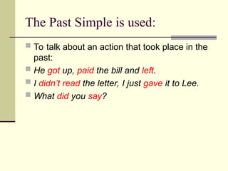 The Past Simple is used:
 To talk about an action that took place in the
past:
 He got up, paid the bill and left.
 I didn’t read the letter, I just gave it to Lee.
 What did you say?
 
