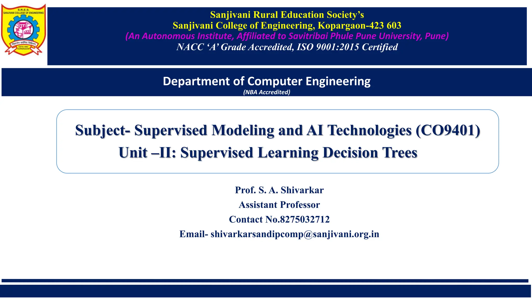 Sanjivani Rural Education Society’s
Sanjivani College of Engineering, Kopargaon-423 603
(An Autonomous Institute, Affiliated to Savitribai Phule Pune University, Pune)
NACC ‘A’ Grade Accredited, ISO 9001:2015 Certified
Department of Computer Engineering
(NBA Accredited)
Prof. S. A. Shivarkar
Assistant Professor
Contact No.8275032712
Email- shivarkarsandipcomp@sanjivani.org.in
Subject- Supervised Modeling and AI Technologies (CO9401)
Unit –II: Supervised Learning Decision Trees
 