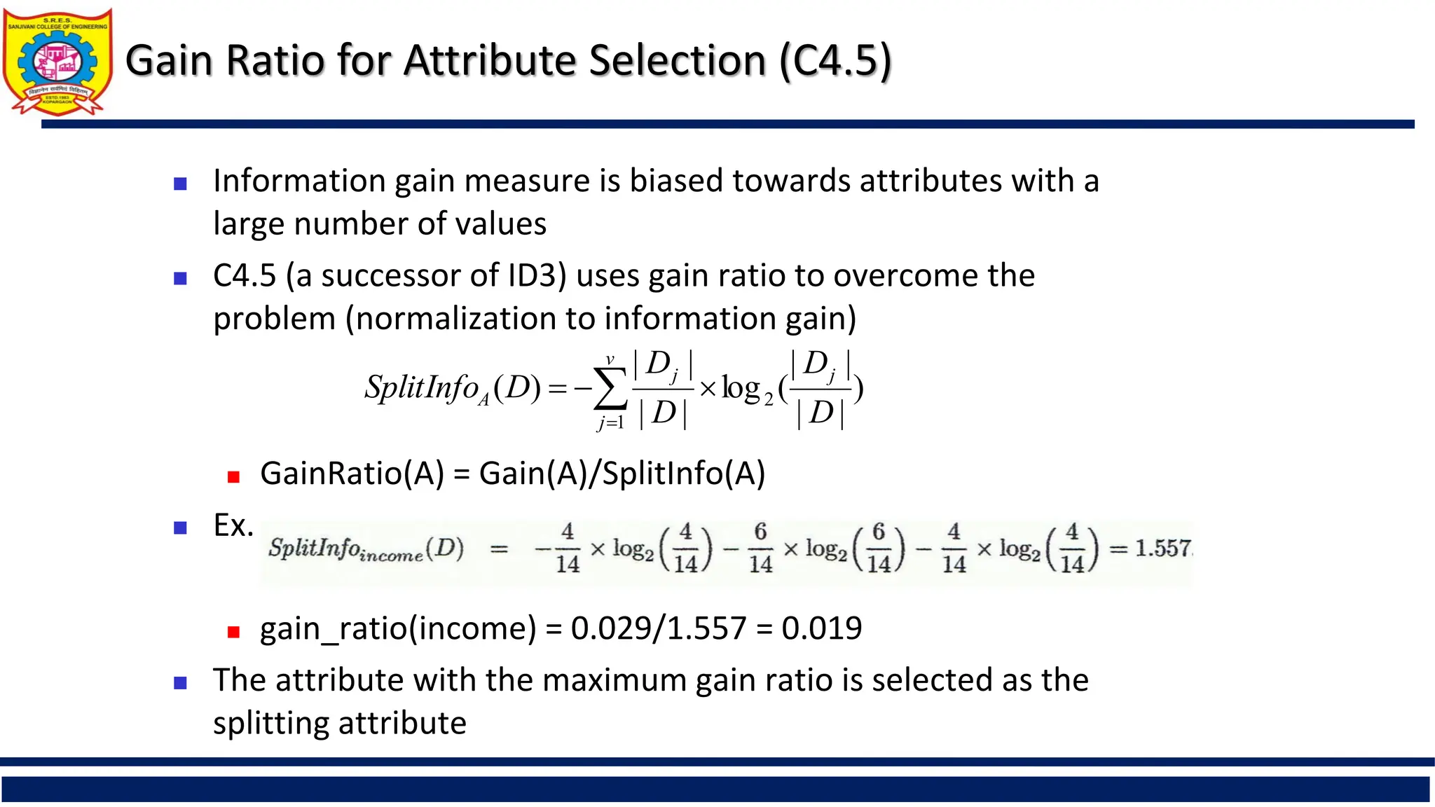 Gain Ratio for Attribute Selection (C4.5)
 Information gain measure is biased towards attributes with a
large number of values
 C4.5 (a successor of ID3) uses gain ratio to overcome the
problem (normalization to information gain)
 GainRatio(A) = Gain(A)/SplitInfo(A)
 Ex.
 gain_ratio(income) = 0.029/1.557 = 0.019
 The attribute with the maximum gain ratio is selected as the
splitting attribute
)
|
|
|
|
(
log
|
|
|
|
)
( 2
1 D
D
D
D
D
SplitInfo j
v
j
j
A 

 

 