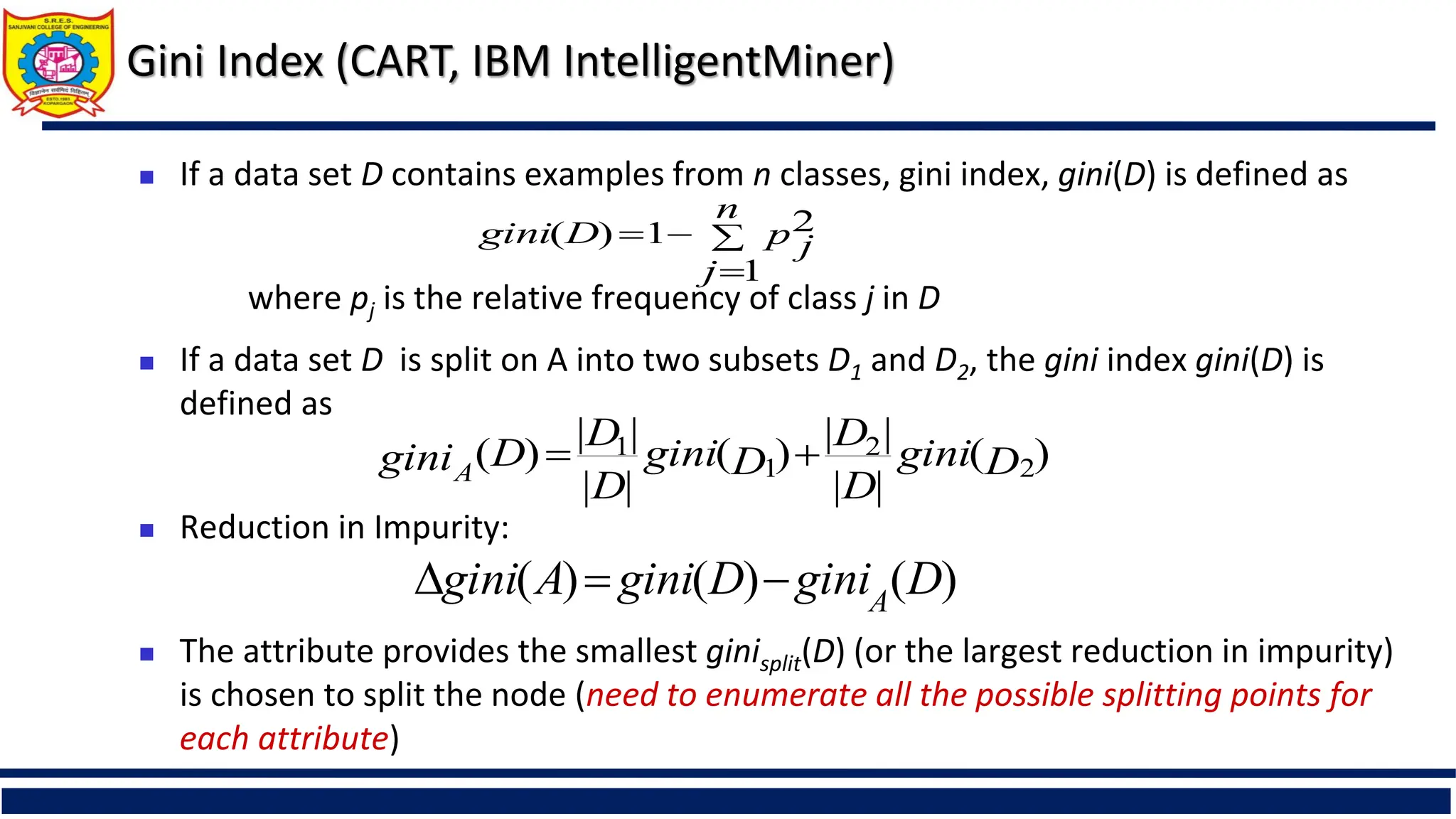 Gini Index (CART, IBM IntelligentMiner)
 If a data set D contains examples from n classes, gini index, gini(D) is defined as
where pj is the relative frequency of class j in D
 If a data set D is split on A into two subsets D1 and D2, the gini index gini(D) is
defined as
 Reduction in Impurity:
 The attribute provides the smallest ginisplit(D) (or the largest reduction in impurity)
is chosen to split the node (need to enumerate all the possible splitting points for
each attribute)




n
j
p j
D
gini
1
2
1
)
(
)
(
|
|
|
|
)
(
|
|
|
|
)
( 2
2
1
1
D
gini
D
D
D
gini
D
D
D
giniA


)
(
)
(
)
( D
gini
D
gini
A
gini A



 