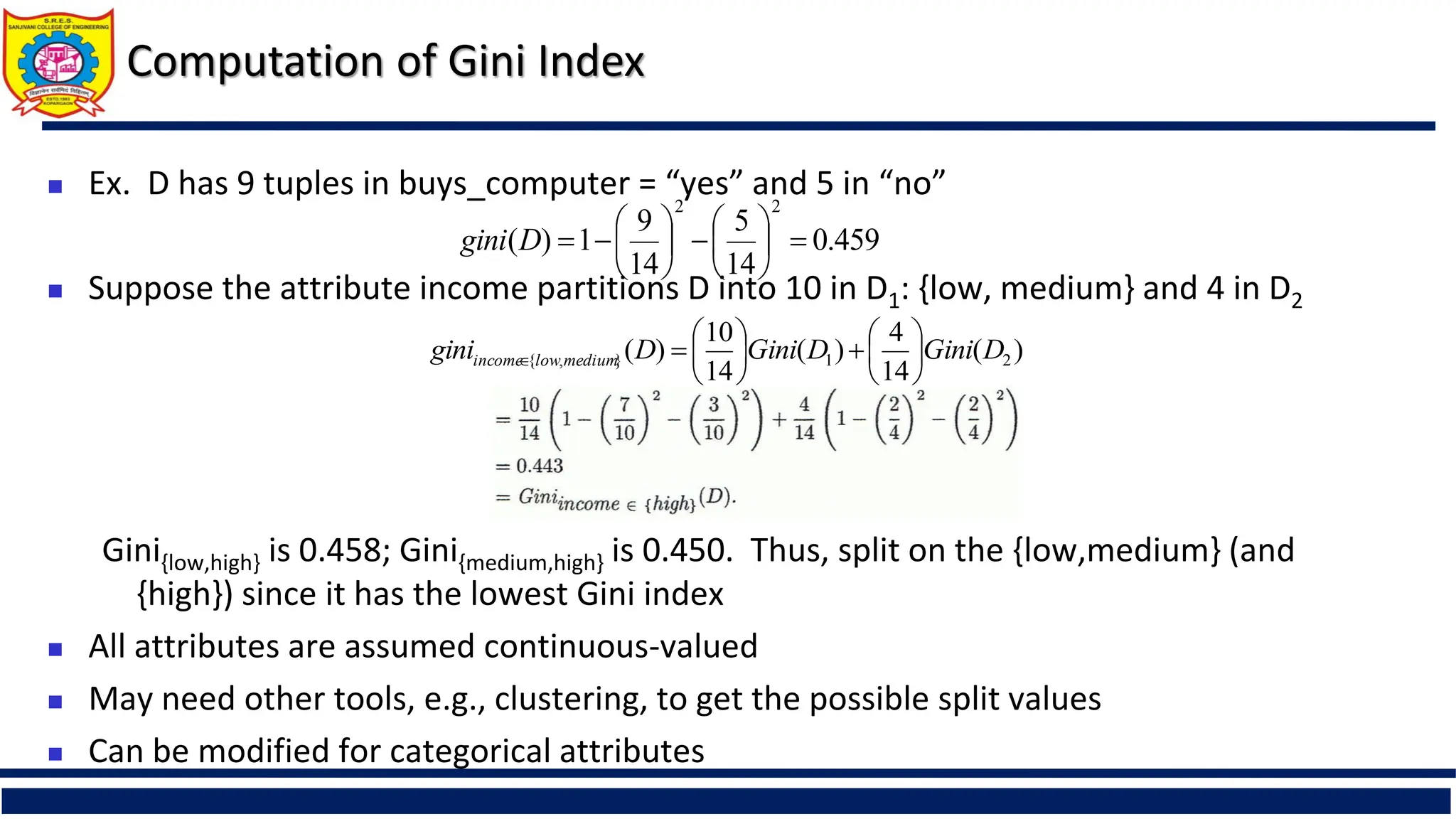 Computation of Gini Index
 Ex. D has 9 tuples in buys_computer = “yes” and 5 in “no”
 Suppose the attribute income partitions D into 10 in D1: {low, medium} and 4 in D2
Gini{low,high} is 0.458; Gini{medium,high} is 0.450. Thus, split on the {low,medium} (and
{high}) since it has the lowest Gini index
 All attributes are assumed continuous-valued
 May need other tools, e.g., clustering, to get the possible split values
 Can be modified for categorical attributes
459
.
0
14
5
14
9
1
)
(
2
2
















D
gini
)
(
14
4
)
(
14
10
)
( 2
1
}
,
{ D
Gini
D
Gini
D
gini medium
low
income 














 