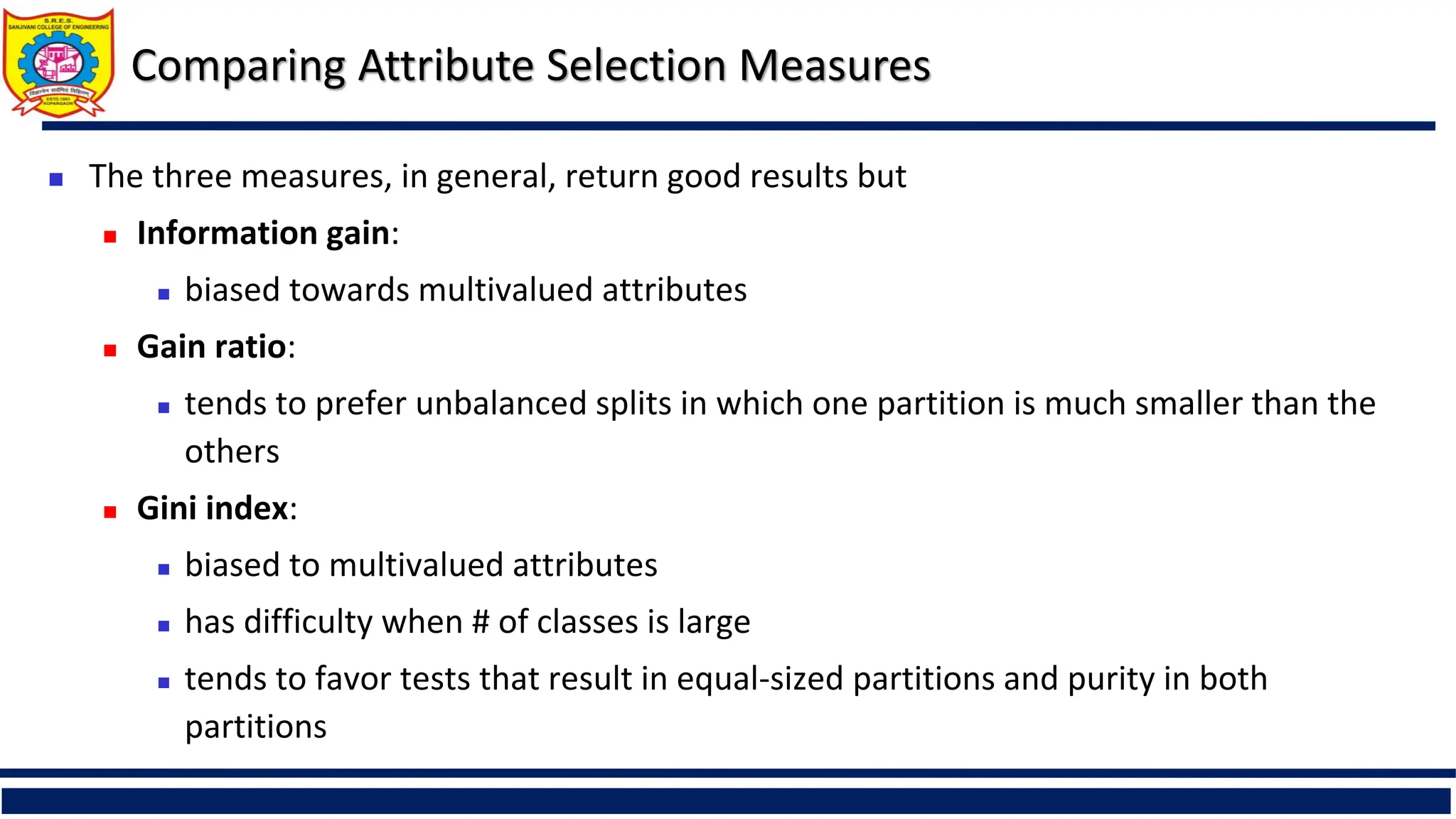 Comparing Attribute Selection Measures
 The three measures, in general, return good results but
 Information gain:
 biased towards multivalued attributes
 Gain ratio:
 tends to prefer unbalanced splits in which one partition is much smaller than the
others
 Gini index:
 biased to multivalued attributes
 has difficulty when # of classes is large
 tends to favor tests that result in equal-sized partitions and purity in both
partitions
 