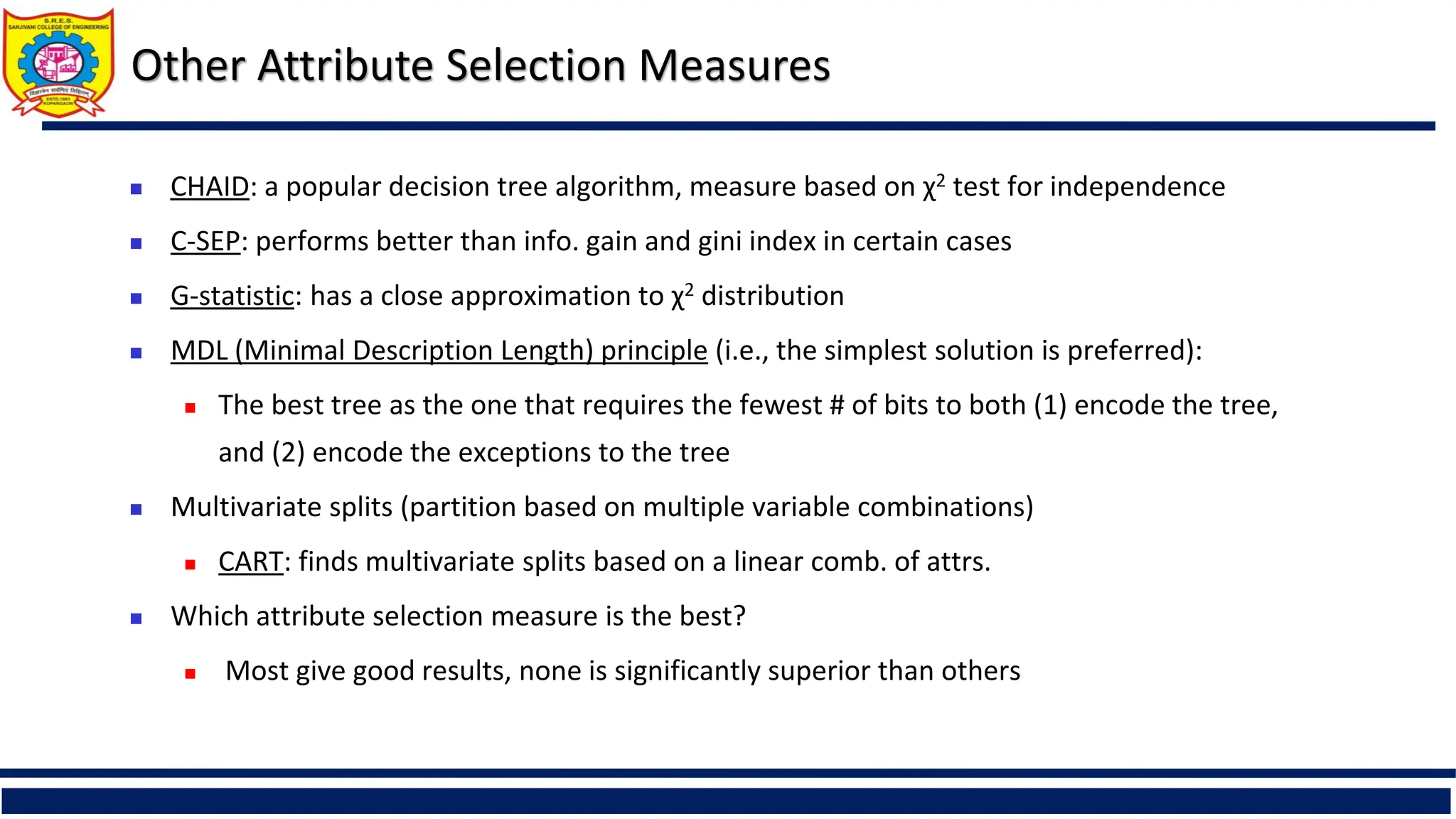 Other Attribute Selection Measures
 CHAID: a popular decision tree algorithm, measure based on χ2 test for independence
 C-SEP: performs better than info. gain and gini index in certain cases
 G-statistic: has a close approximation to χ2 distribution
 MDL (Minimal Description Length) principle (i.e., the simplest solution is preferred):
 The best tree as the one that requires the fewest # of bits to both (1) encode the tree,
and (2) encode the exceptions to the tree
 Multivariate splits (partition based on multiple variable combinations)
 CART: finds multivariate splits based on a linear comb. of attrs.
 Which attribute selection measure is the best?
 Most give good results, none is significantly superior than others
 
