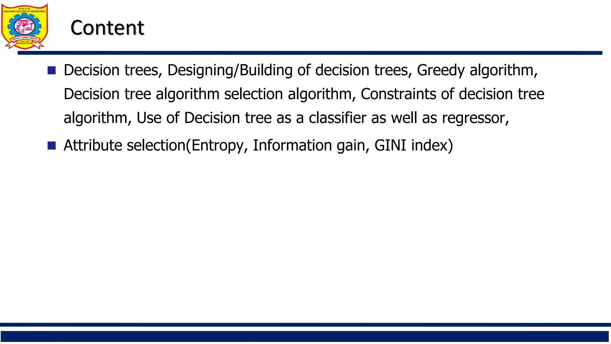 Content
 Decision trees, Designing/Building of decision trees, Greedy algorithm,
Decision tree algorithm selection algorithm, Constraints of decision tree
algorithm, Use of Decision tree as a classifier as well as regressor,
 Attribute selection(Entropy, Information gain, GINI index)
 