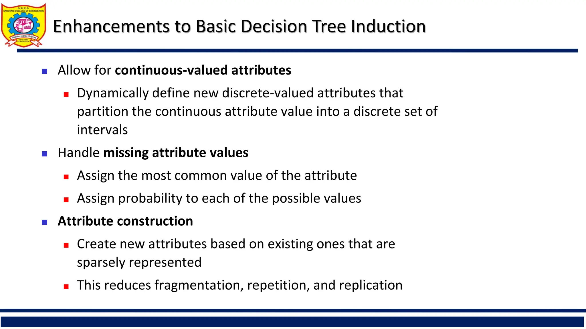 Enhancements to Basic Decision Tree Induction
 Allow for continuous-valued attributes
 Dynamically define new discrete-valued attributes that
partition the continuous attribute value into a discrete set of
intervals
 Handle missing attribute values
 Assign the most common value of the attribute
 Assign probability to each of the possible values
 Attribute construction
 Create new attributes based on existing ones that are
sparsely represented
 This reduces fragmentation, repetition, and replication
 
