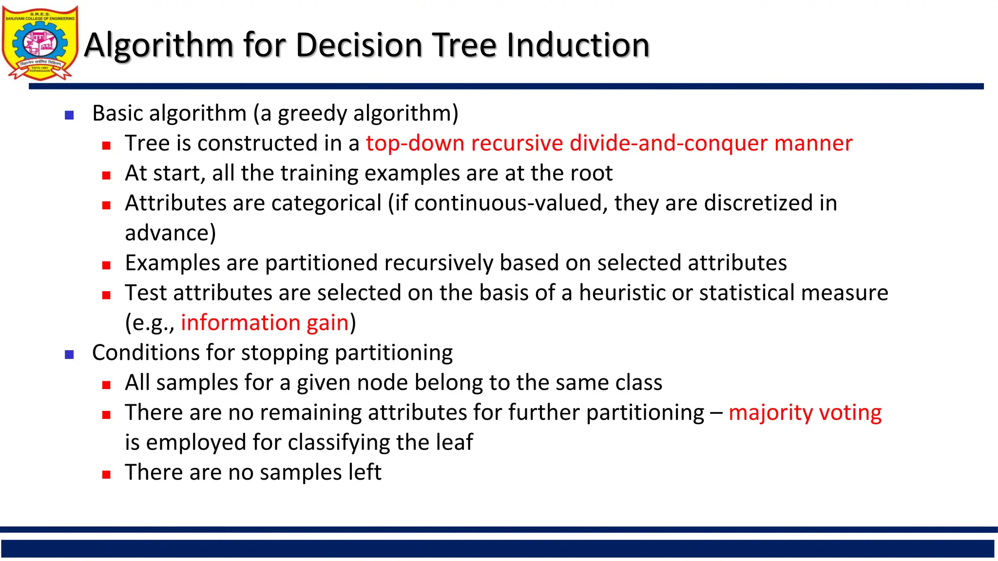 Algorithm for Decision Tree Induction
 Basic algorithm (a greedy algorithm)
 Tree is constructed in a top-down recursive divide-and-conquer manner
 At start, all the training examples are at the root
 Attributes are categorical (if continuous-valued, they are discretized in
advance)
 Examples are partitioned recursively based on selected attributes
 Test attributes are selected on the basis of a heuristic or statistical measure
(e.g., information gain)
 Conditions for stopping partitioning
 All samples for a given node belong to the same class
 There are no remaining attributes for further partitioning – majority voting
is employed for classifying the leaf
 There are no samples left
 