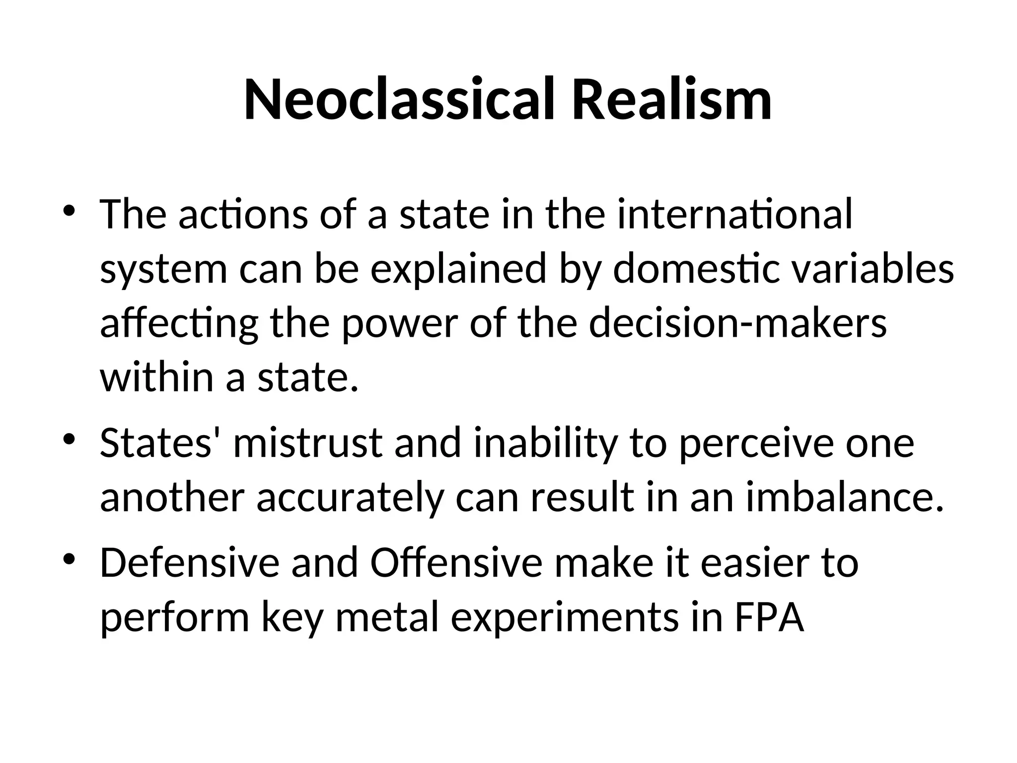 Neoclassical Realism
• The actions of a state in the international
system can be explained by domestic variables
affecting the power of the decision-makers
within a state.
• States' mistrust and inability to perceive one
another accurately can result in an imbalance.
• Defensive and Offensive make it easier to
perform key metal experiments in FPA
 