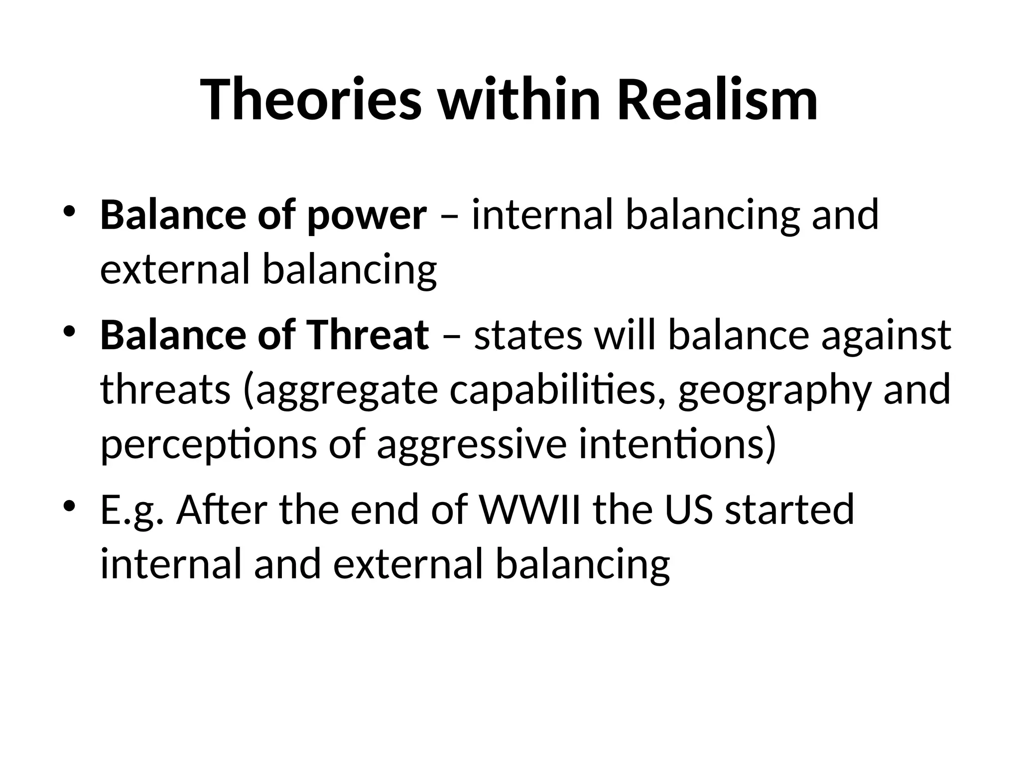 Theories within Realism
• Balance of power – internal balancing and
external balancing
• Balance of Threat – states will balance against
threats (aggregate capabilities, geography and
perceptions of aggressive intentions)
• E.g. After the end of WWII the US started
internal and external balancing
 