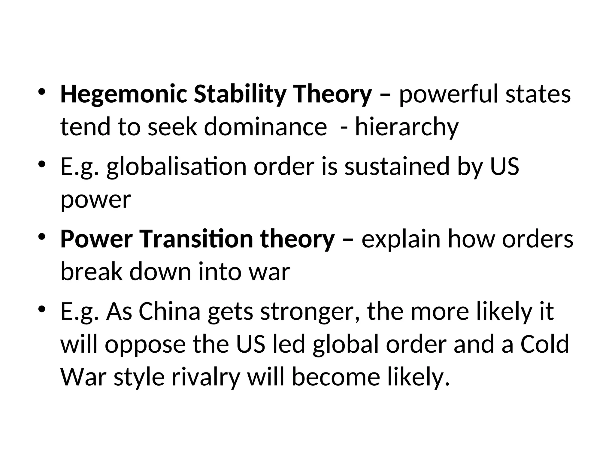 • Hegemonic Stability Theory – powerful states
tend to seek dominance - hierarchy
• E.g. globalisation order is sustained by US
power
• Power Transition theory – explain how orders
break down into war
• E.g. As China gets stronger, the more likely it
will oppose the US led global order and a Cold
War style rivalry will become likely.
 