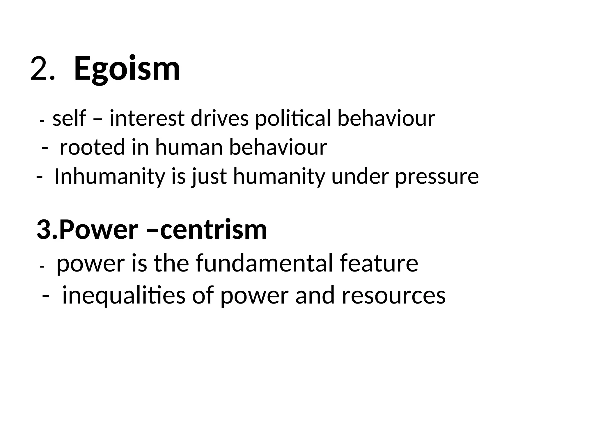 2. Egoism
- self – interest drives political behaviour
- rooted in human behaviour
- Inhumanity is just humanity under pressure
3.Power –centrism
- power is the fundamental feature
- inequalities of power and resources
 