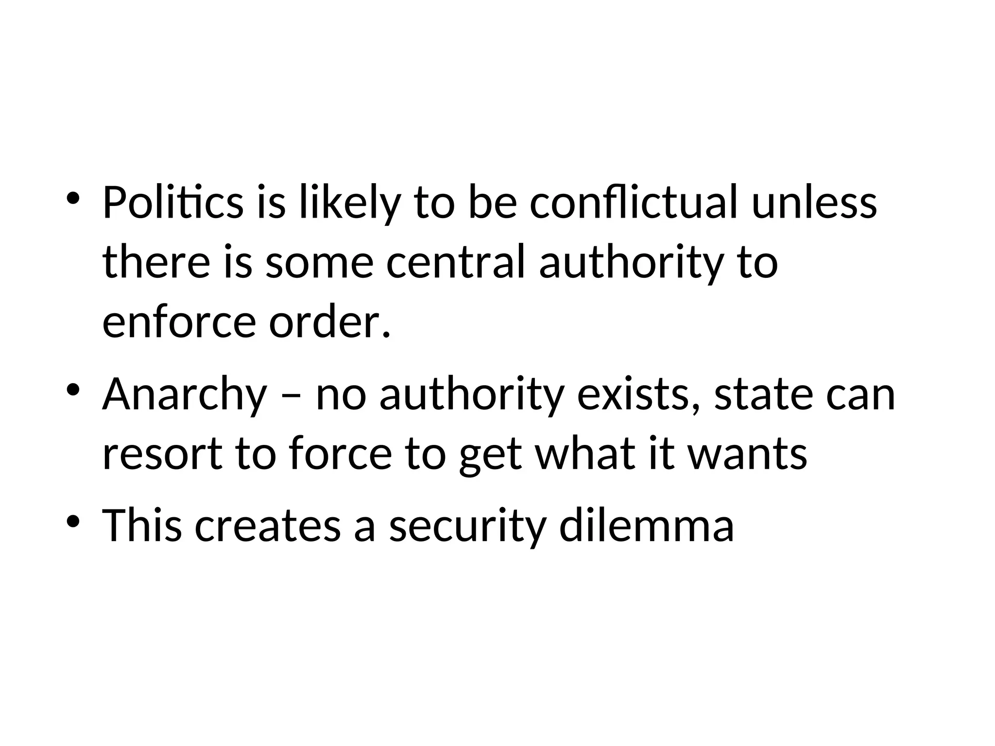 • Politics is likely to be conflictual unless
there is some central authority to
enforce order.
• Anarchy – no authority exists, state can
resort to force to get what it wants
• This creates a security dilemma
 