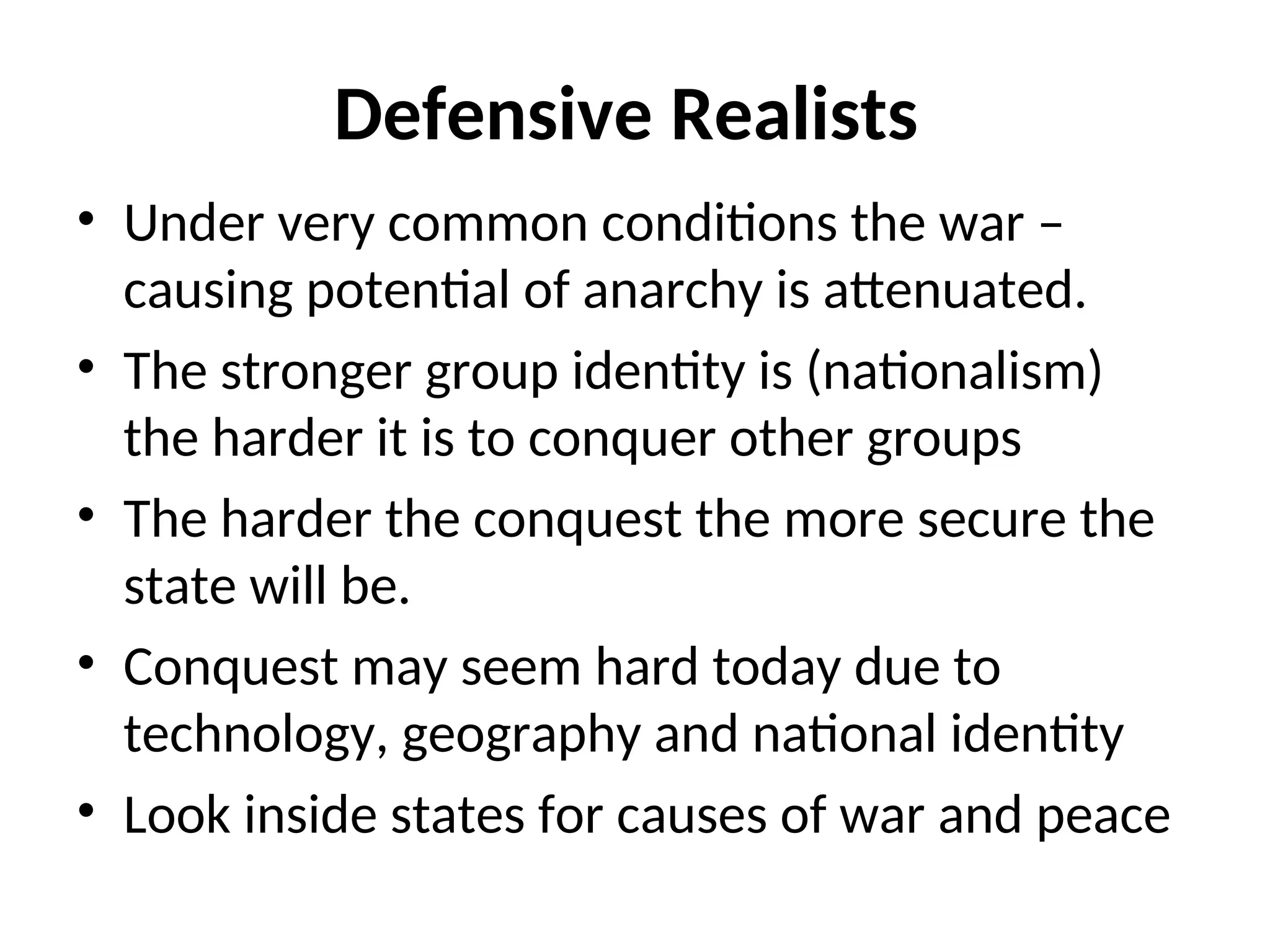 Defensive Realists
• Under very common conditions the war –
causing potential of anarchy is attenuated.
• The stronger group identity is (nationalism)
the harder it is to conquer other groups
• The harder the conquest the more secure the
state will be.
• Conquest may seem hard today due to
technology, geography and national identity
• Look inside states for causes of war and peace
 