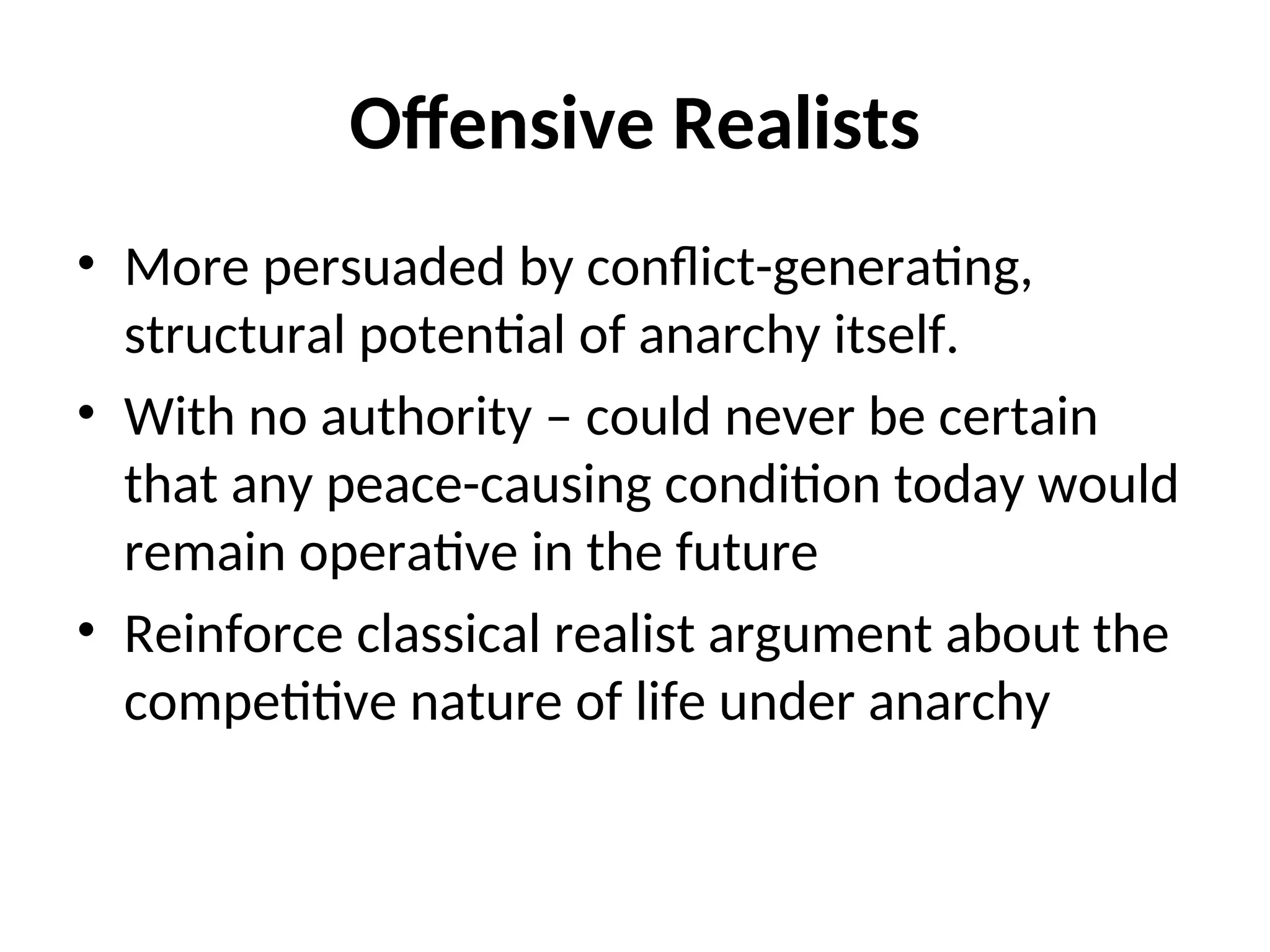 Offensive Realists
• More persuaded by conflict-generating,
structural potential of anarchy itself.
• With no authority – could never be certain
that any peace-causing condition today would
remain operative in the future
• Reinforce classical realist argument about the
competitive nature of life under anarchy
 