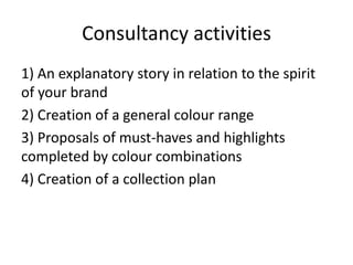 Consultancy activities
1) An explanatory story in relation to the spirit
of your brand
2) Creation of a general colour range
3) Proposals of must-haves and highlights
completed by colour combinations
4) Creation of a collection plan
 