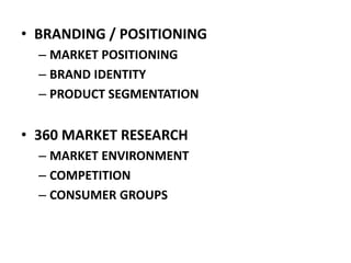 • BRANDING / POSITIONING
– MARKET POSITIONING
– BRAND IDENTITY
– PRODUCT SEGMENTATION
• 360 MARKET RESEARCH
– MARKET ENVIRONMENT
– COMPETITION
– CONSUMER GROUPS
 