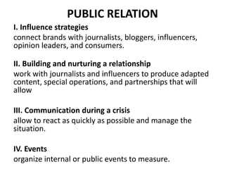PUBLIC RELATION
I. Influence strategies
connect brands with journalists, bloggers, influencers,
opinion leaders, and consumers.
II. Building and nurturing a relationship
work with journalists and influencers to produce adapted
content, special operations, and partnerships that will
allow
III. Communication during a crisis
allow to react as quickly as possible and manage the
situation.
IV. Events
organize internal or public events to measure.
 