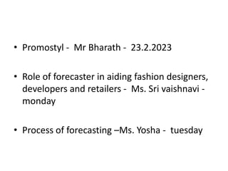 • Promostyl - Mr Bharath - 23.2.2023
• Role of forecaster in aiding fashion designers,
developers and retailers - Ms. Sri vaishnavi -
monday
• Process of forecasting –Ms. Yosha - tuesday
 