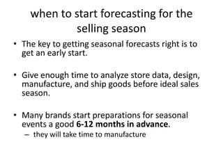 when to start forecasting for the
selling season
• The key to getting seasonal forecasts right is to
get an early start.
• Give enough time to analyze store data, design,
manufacture, and ship goods before ideal sales
season.
• Many brands start preparations for seasonal
events a good 6-12 months in advance.
– they will take time to manufacture
 